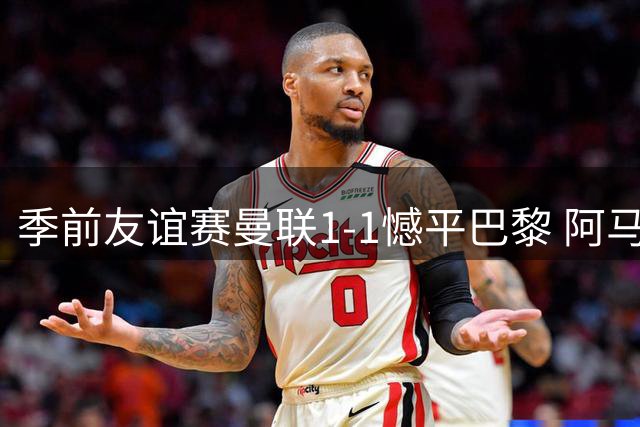 季前友谊赛曼联1-1憾平巴黎 阿马德抢断造进球成关键先生