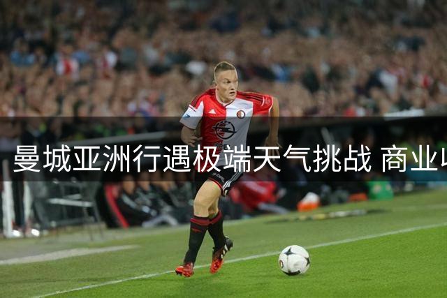 曼城亚洲行遇极端天气挑战 商业收益与训练成效如何平衡？