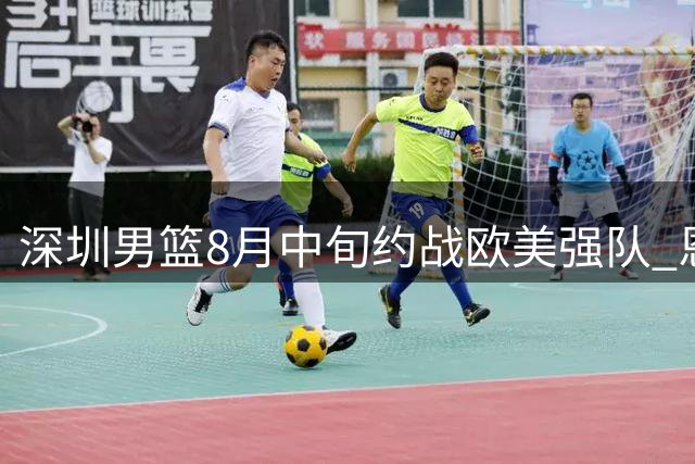 深圳男篮8月中旬约战欧美强队 恩平上演篮球巅峰对决