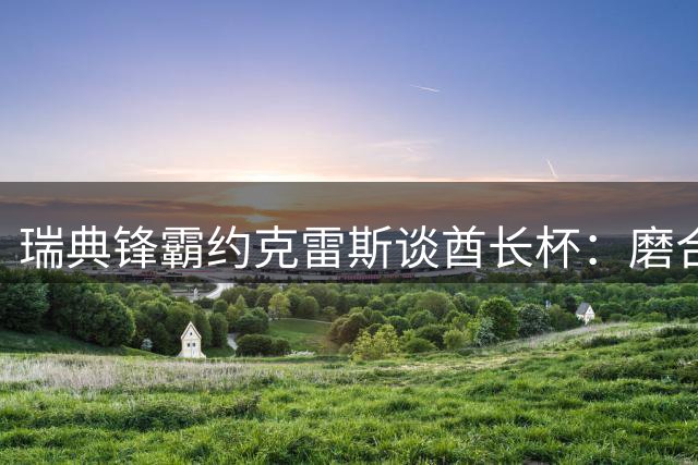 瑞典锋霸约克雷斯谈酋长杯：磨合渐入佳境 新赛季蓄势待发