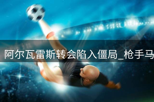 阿尔瓦雷斯转会陷入僵局 枪手马竞谈判无进展