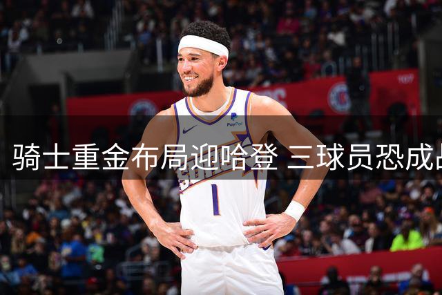 骑士重金布局迎哈登 三球员恐成战略调整牺牲品