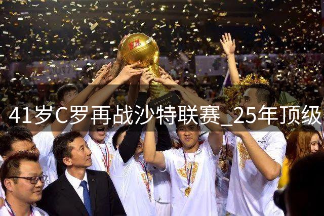 41岁C罗再战沙特联赛 25年顶级赛场铸就足坛传奇